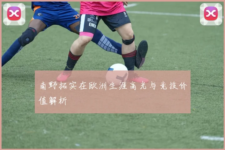 南野拓实在欧洲生涯高光与竞技价值解析
