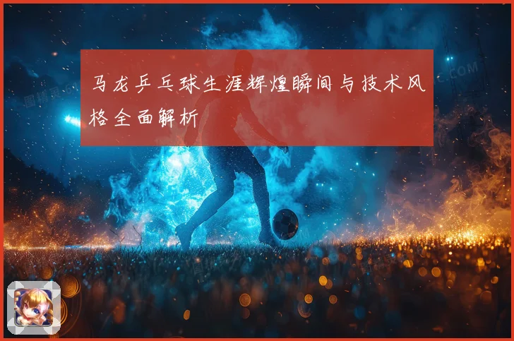 马龙乒乓球生涯辉煌瞬间与技术风格全面解析