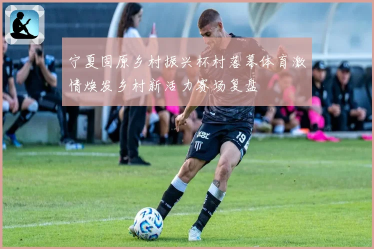 宁夏固原乡村振兴杯村落幕体育激情焕发乡村新活力赛场复盘