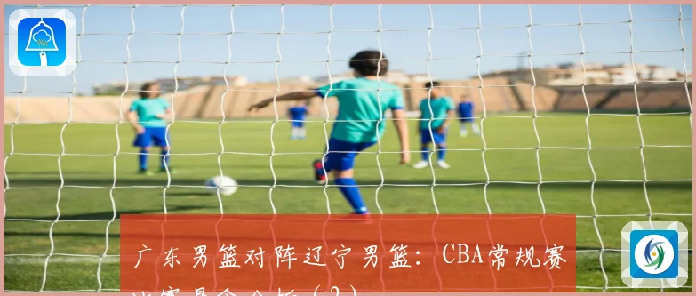 广东男篮对阵辽宁男篮:CBA常规赛比赛悬念分析(2)