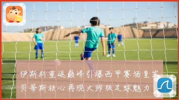 伊斯科重返巅峰引爆西甲赛场皇家贝蒂斯核心再现大师级足球魅力