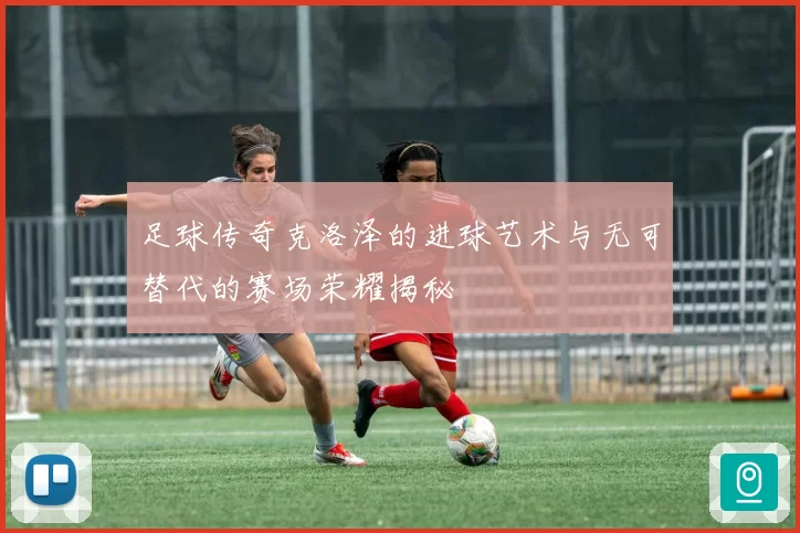 足球传奇克洛泽的进球艺术与无可替代的赛场荣耀揭秘