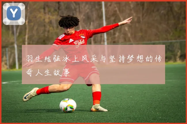 羽生结弦冰上风采与坚持梦想的传奇人生故事