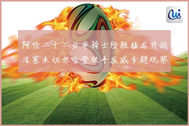 阿伦二十二分率骑士险胜猛龙将战活塞米切尔哈登联手发威专题观察