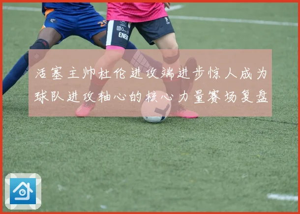 活塞主帅杜伦进攻端进步惊人成为球队进攻轴心的核心力量赛场复盘
