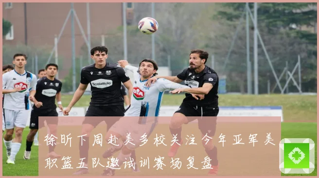 徐昕下周赴美多校关注今年亚军美职篮五队邀试训赛场复盘