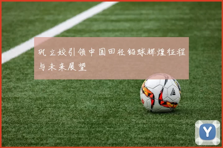 巩立姣引领中国田径铅球辉煌征程与未来展望
