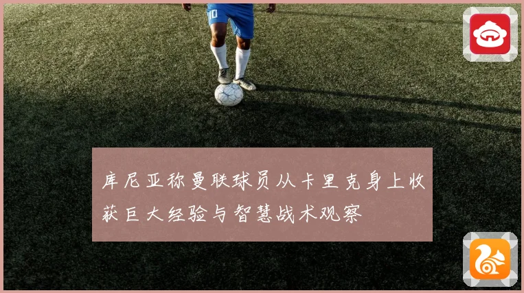 库尼亚称曼联球员从卡里克身上收获巨大经验与智慧战术观察