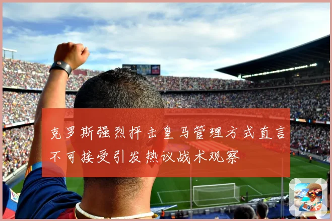 克罗斯强烈抨击皇马管理方式直言不可接受引发热议战术观察