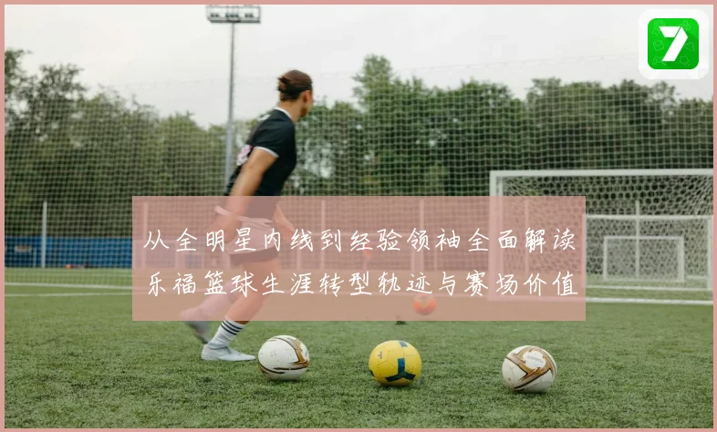 从全明星内线到经验领袖全面解读乐福篮球生涯转型轨迹与赛场价值变迁及影响力