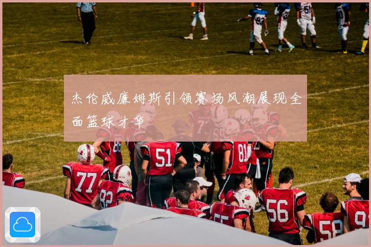 杰伦威廉姆斯引领赛场风潮展现全面篮球才华