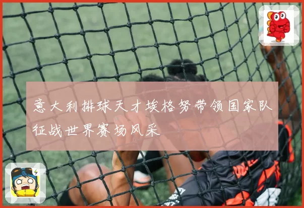 意大利排球天才埃格努带领国家队征战世界赛场风采