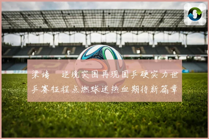 梁靖崑逆境突围再现国乒硬实力世乒赛征程点燃球迷热血期待新篇章