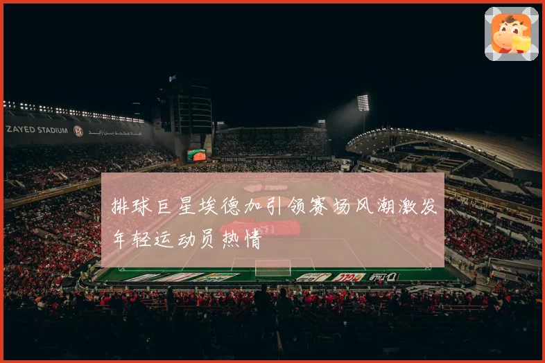 排球巨星埃德加引领赛场风潮激发年轻运动员热情