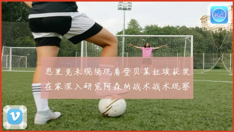 恩里克未现场观看登贝莱杜埃获奖在家深入研究阿森纳战术战术观察
