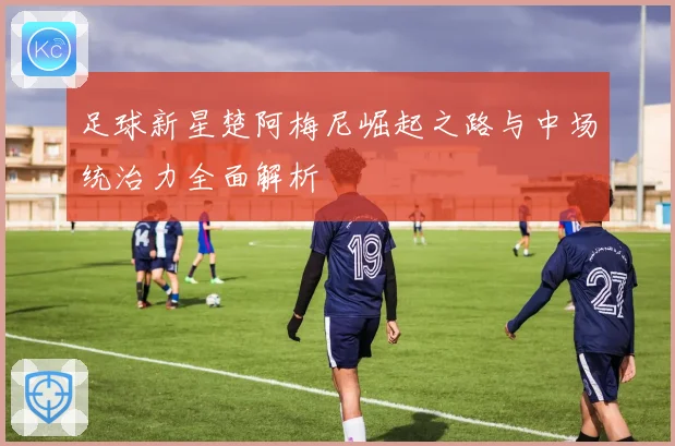 足球新星楚阿梅尼崛起之路与中场统治力全面解析