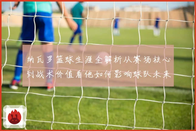 纳瓦罗篮球生涯全解析从赛场核心到战术价值看他如何影响球队未来发展