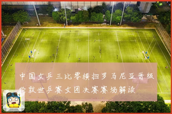中国女乒三比零横扫罗马尼亚晋级伦敦世乒赛女团决赛赛场解读