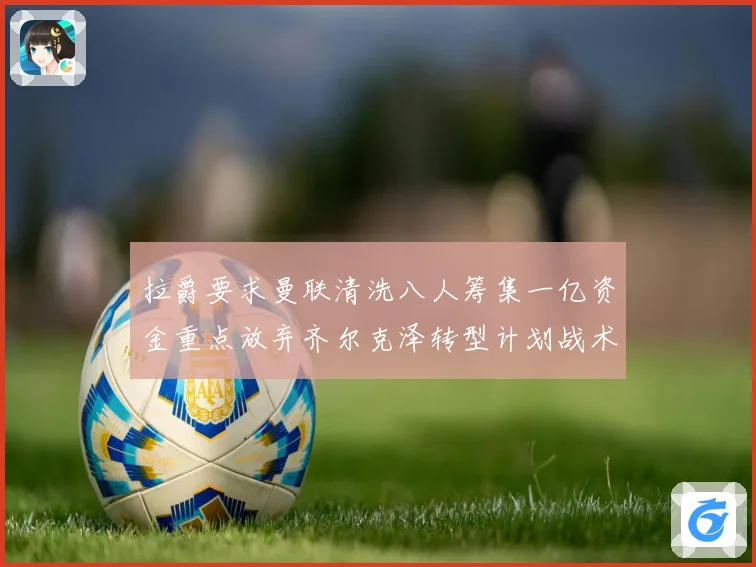 拉爵要求曼联清洗八人筹集一亿资金重点放弃齐尔克泽转型计划战术观察