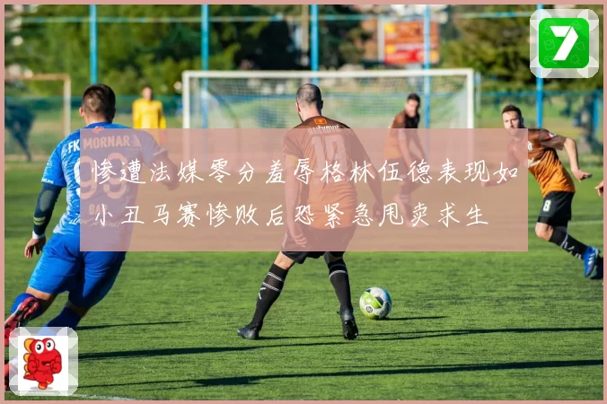 惨遭法媒零分羞辱格林伍德表现如小丑马赛惨败后恐紧急甩卖求生