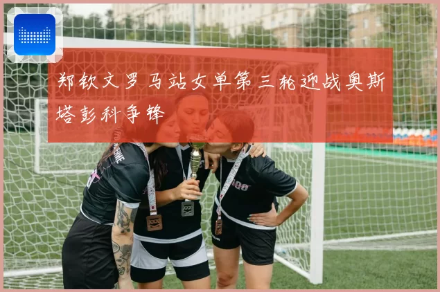 郑钦文罗马站女单第三轮迎战奥斯塔彭科争锋