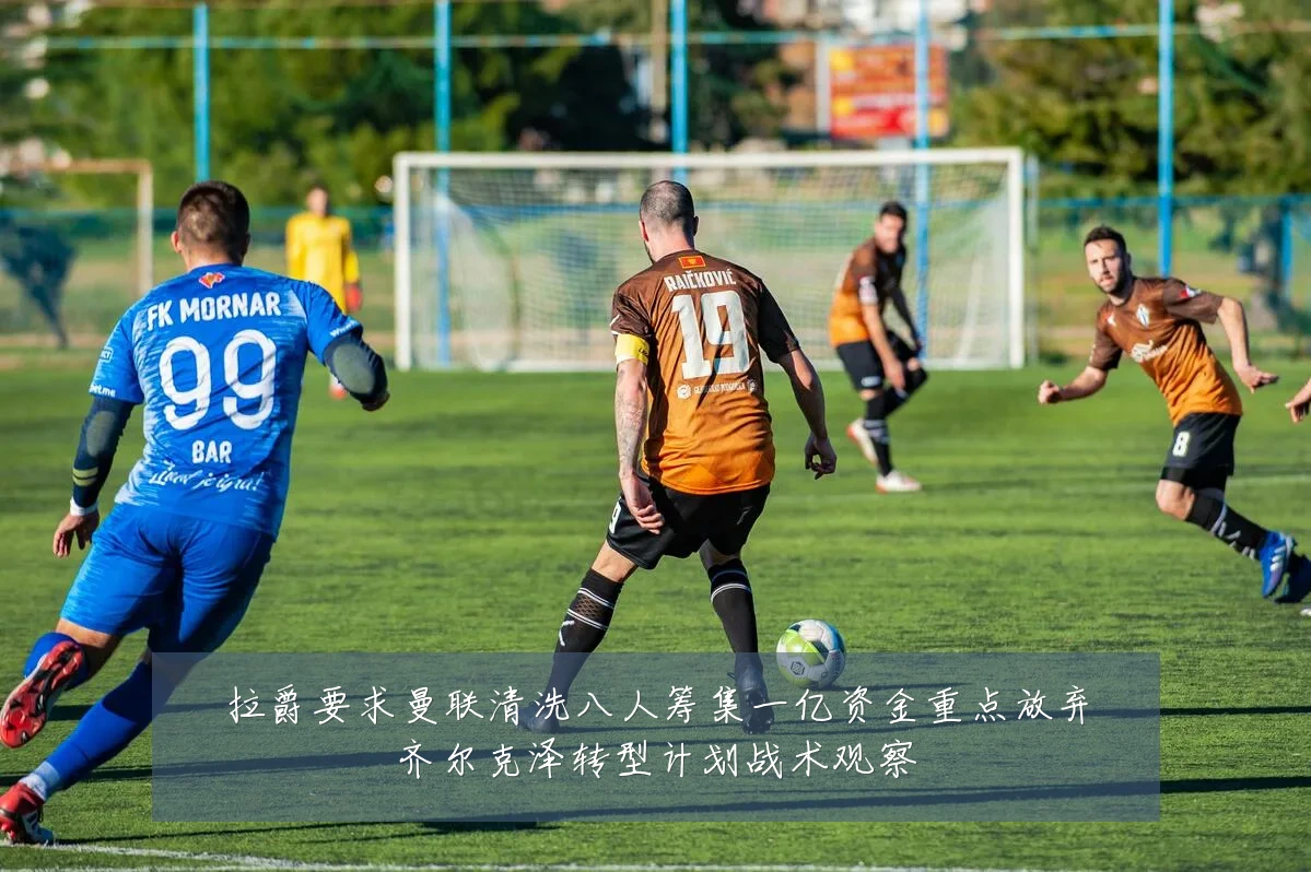 拉爵要求曼联清洗八人筹集一亿资金重点放弃齐尔克泽转型计划战术观察