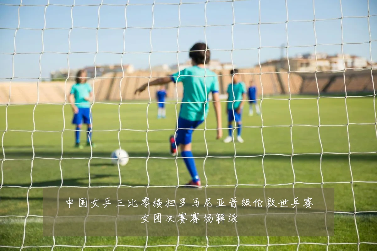 中国女乒三比零横扫罗马尼亚晋级伦敦世乒赛女团决赛赛场解读