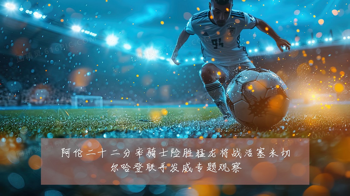 阿伦二十二分率骑士险胜猛龙将战活塞米切尔哈登联手发威专题观察